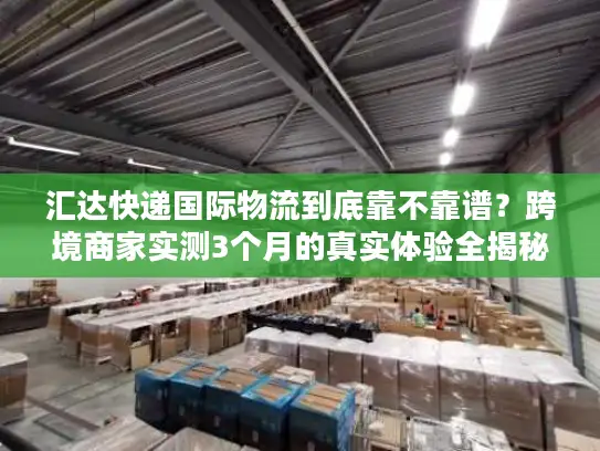汇达快递国际物流到底靠不靠谱？跨境商家实测3个月的真实体验全揭秘