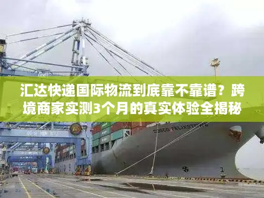 汇达快递国际物流到底靠不靠谱？跨境商家实测3个月的真实体验全揭秘
