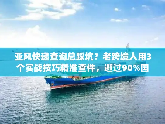 亚风快递查询总踩坑？老跨境人用3个实战技巧精准查件，避过90%国际物流雷区