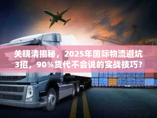 关晓清揭秘，2025年国际物流避坑3招，90%货代不会说的实战技巧？
