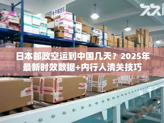 日本邮政空运到中国几天？2025年最新时效数据+内行人清关技巧