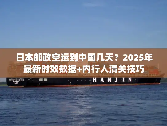 日本邮政空运到中国几天？2025年最新时效数据+内行人清关技巧