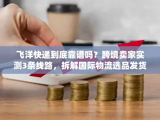飞洋快递到底靠谱吗？跨境卖家实测3条线路，拆解国际物流选品发货的隐形坑