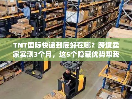 TNT国际快递到底好在哪？跨境卖家实测3个月，这5个隐藏优势帮我省了20%成本