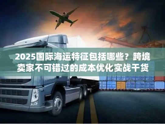 2025国际海运特征包括哪些？跨境卖家不可错过的成本优化实战干货