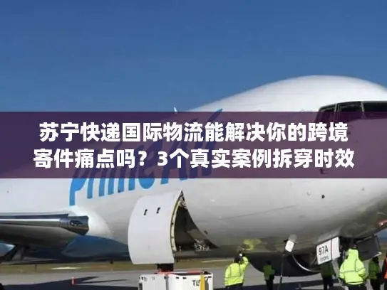 苏宁快递国际物流能解决你的跨境寄件痛点吗？3个真实案例拆穿时效、清关、成本真相