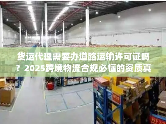 货运代理需要办道路运输许可证吗？2025跨境物流合规必懂的资质真相