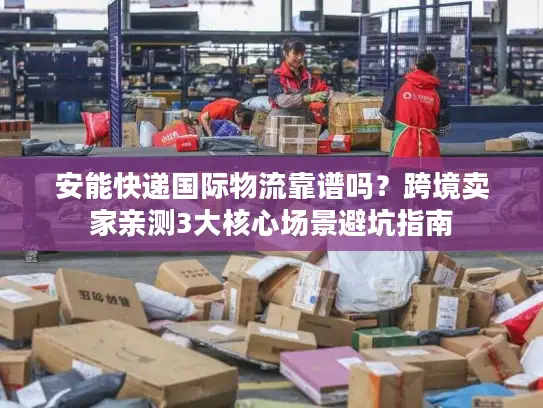 安能快递国际物流靠谱吗？跨境卖家亲测3大核心场景避坑指南