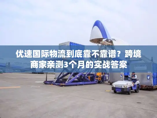 优速国际物流到底靠不靠谱？跨境商家亲测3个月的实战答案