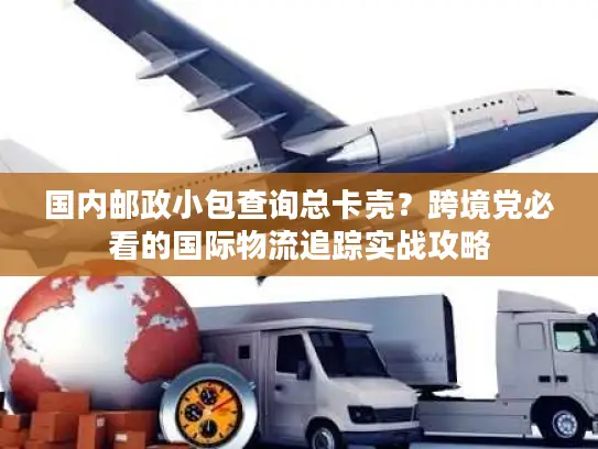 国内邮政小包查询总卡壳？跨境党必看的国际物流追踪实战攻略
