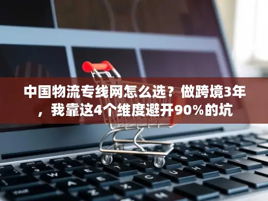 中国物流专线网怎么选？做跨境3年，我靠这4个维度避开90%的坑
