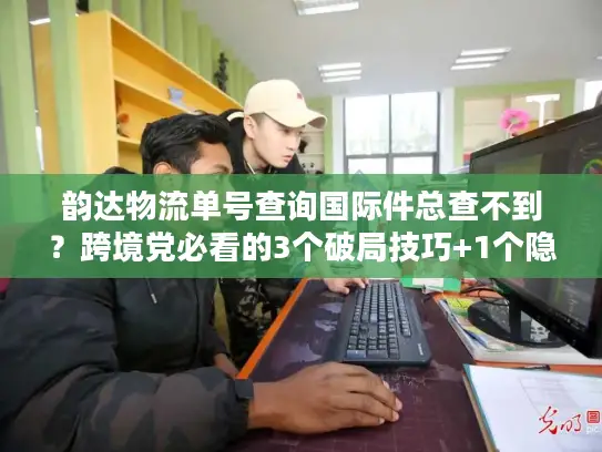韵达物流单号查询国际件总查不到？跨境党必看的3个破局技巧+1个隐藏工具
