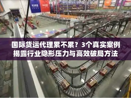 国际货运代理累不累？3个真实案例揭露行业隐形压力与高效破局方法