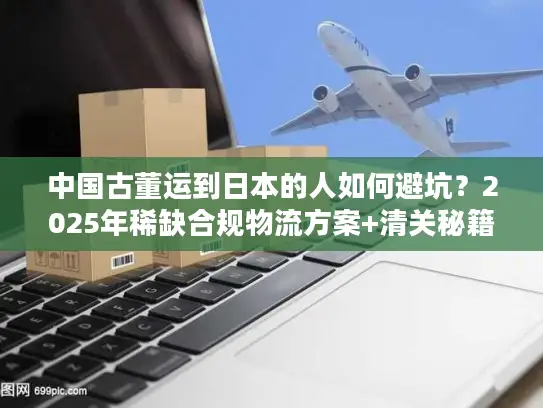 中国古董运到日本的人如何避坑？2025年稀缺合规物流方案+清关秘籍