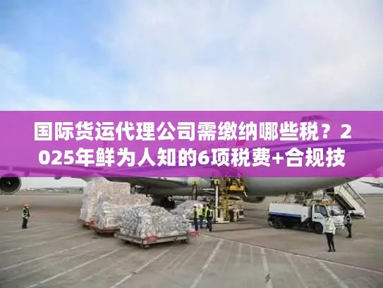 国际货运代理公司需缴纳哪些税？2025年鲜为人知的6项税费+合规技巧