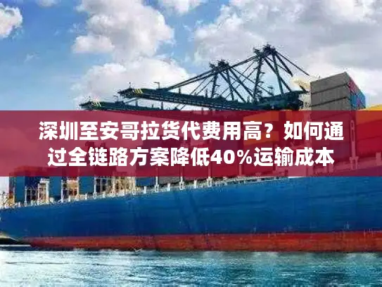 深圳至安哥拉货代费用高？如何通过全链路方案降低40%运输成本