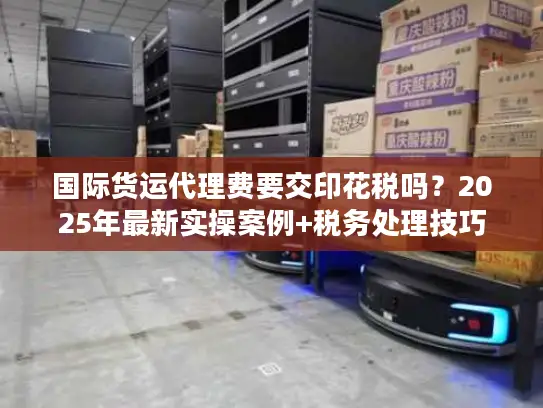 国际货运代理费要交印花税吗？2025年最新实操案例+税务处理技巧