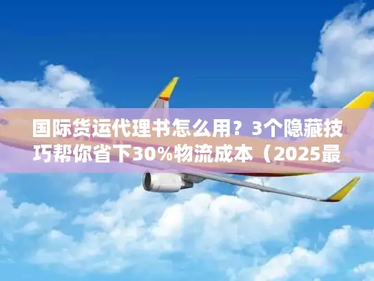 国际货运代理书怎么用？3个隐藏技巧帮你省下30%物流成本（2025最新版）