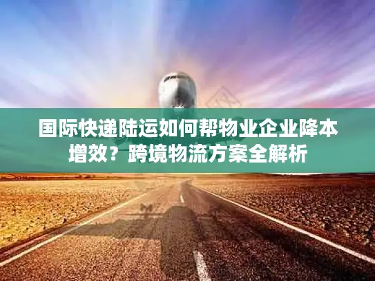 国际快递陆运如何帮物业企业降本增效？跨境物流方案全解析