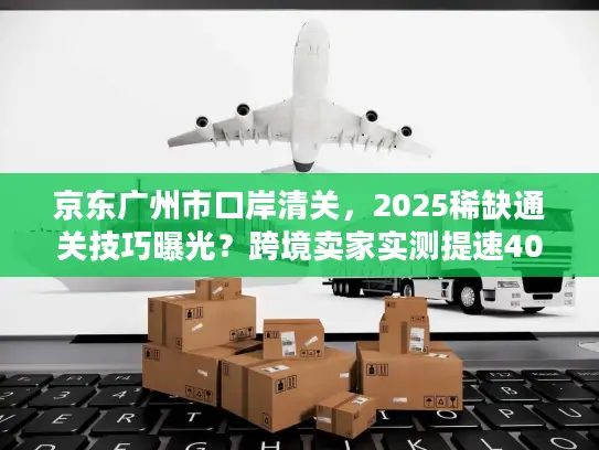 京东广州市口岸清关，2025稀缺通关技巧曝光？跨境卖家实测提速40%的秘密