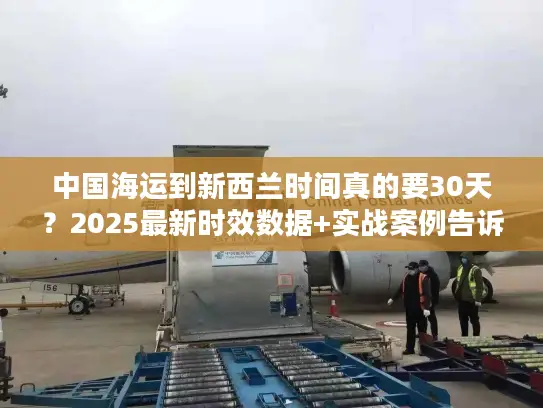 中国海运到新西兰时间真的要30天？2025最新时效数据+实战案例告诉你真相！