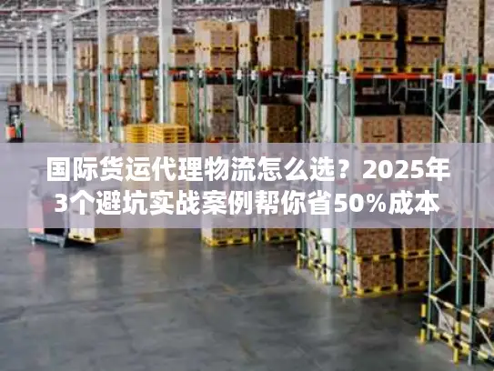 国际货运代理物流怎么选？2025年3个避坑实战案例帮你省50%成本