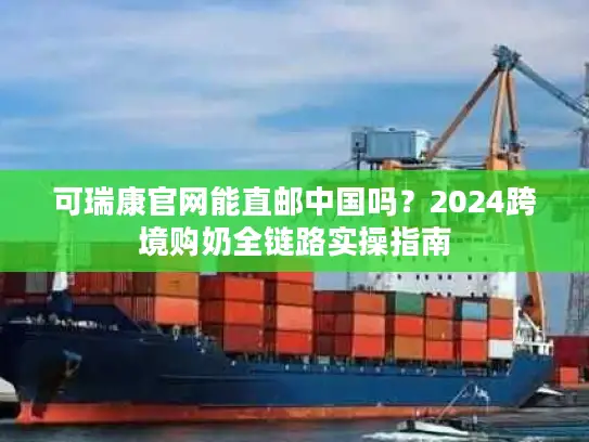 可瑞康官网能直邮中国吗？2024跨境购奶全链路实操指南