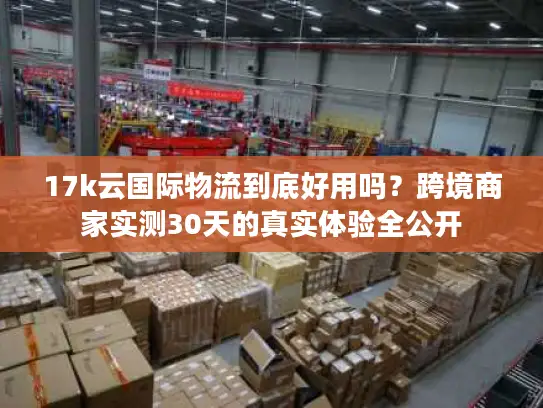 17k云国际物流到底好用吗？跨境商家实测30天的真实体验全公开