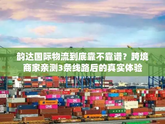 韵达国际物流到底靠不靠谱？跨境商家亲测3条线路后的真实体验