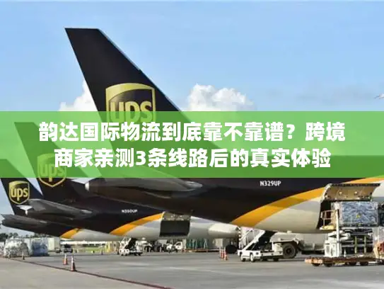 韵达国际物流到底靠不靠谱？跨境商家亲测3条线路后的真实体验