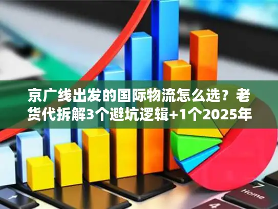 京广线出发的国际物流怎么选？老货代拆解3个避坑逻辑+1个2025年实战案例