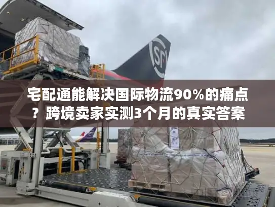 宅配通能解决国际物流90%的痛点？跨境卖家实测3个月的真实答案