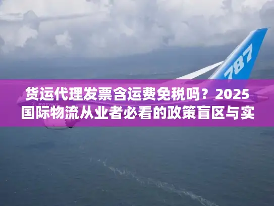 货运代理发票含运费免税吗？2025国际物流从业者必看的政策盲区与实操案例