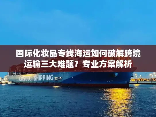 国际化妆品专线海运如何破解跨境运输三大难题？专业方案解析