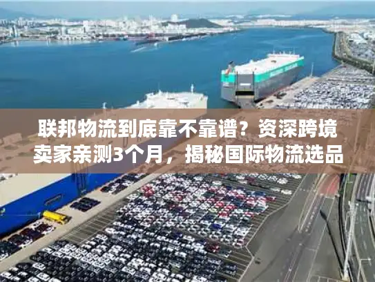 联邦物流到底靠不靠谱？资深跨境卖家亲测3个月，揭秘国际物流选品发货的隐藏陷阱