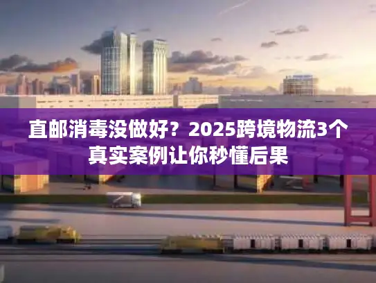 直邮消毒没做好？2025跨境物流3个真实案例让你秒懂后果