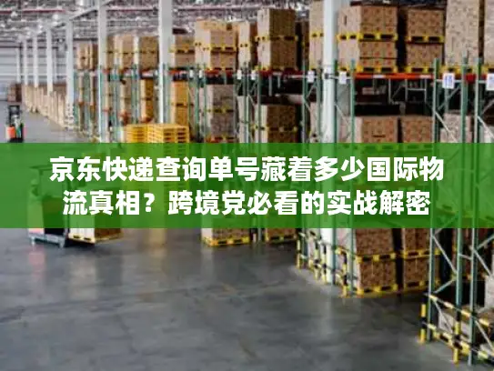 京东快递查询单号藏着多少国际物流真相？跨境党必看的实战解密