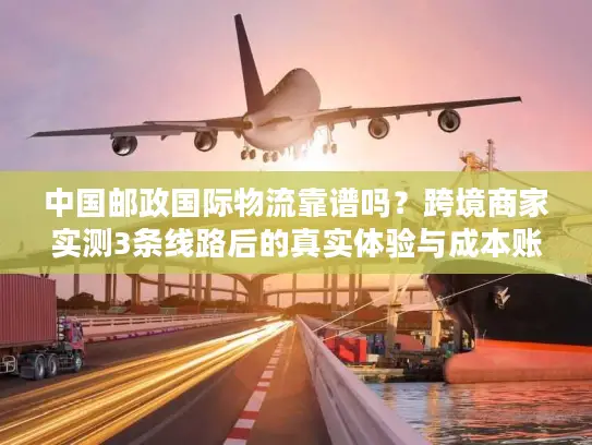 中国邮政国际物流靠谱吗？跨境商家实测3条线路后的真实体验与成本账