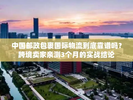 中国邮政包裹国际物流到底靠谱吗？跨境卖家亲测3个月的实战结论