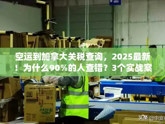 空运到加拿大关税查询，2025最新！为什么90%的人查错？3个实战案例教你避坑
