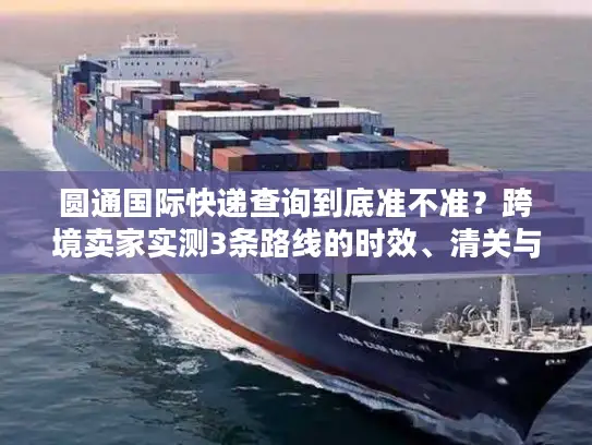 圆通国际快递查询到底准不准？跨境卖家实测3条路线的时效、清关与成本真相
