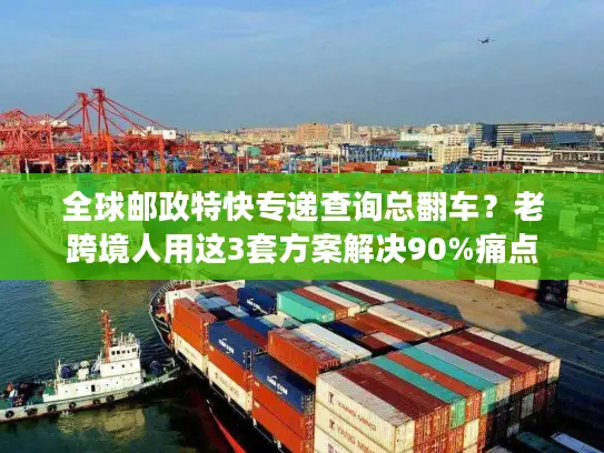 全球邮政特快专递查询总翻车？老跨境人用这3套方案解决90%痛点