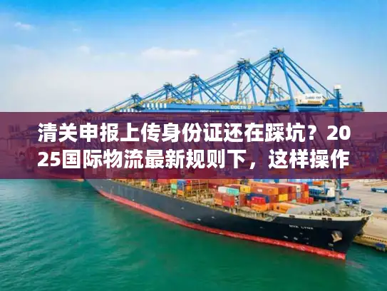 清关申报上传身份证还在踩坑？2025国际物流最新规则下，这样操作一次过！