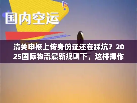 清关申报上传身份证还在踩坑？2025国际物流最新规则下，这样操作一次过！