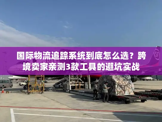 国际物流追踪系统到底怎么选？跨境卖家亲测3款工具的避坑实战