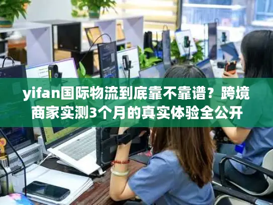 yifan国际物流到底靠不靠谱？跨境商家实测3个月的真实体验全公开