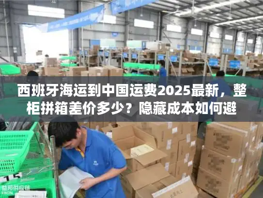 西班牙海运到中国运费2025最新，整柜拼箱差价多少？隐藏成本如何避坑？