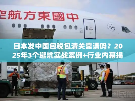 日本发中国包税包清关靠谱吗？2025年3个避坑实战案例+行业内幕揭秘