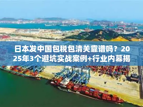 日本发中国包税包清关靠谱吗？2025年3个避坑实战案例+行业内幕揭秘