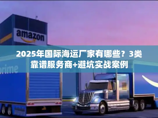 2025年国际海运厂家有哪些？3类靠谱服务商+避坑实战案例